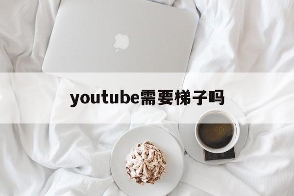 youtube需要梯子吗(上youtube需要梯子吗)
